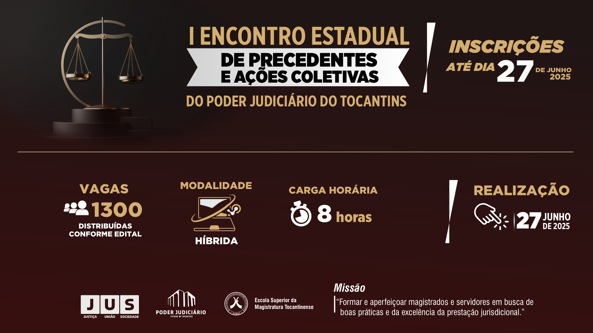 Arte gráfica do I Encontro Estadual de Precedentes e Ações Coletivas do Poder Judiciário do Tocantins, com fundo escuro em tons de marrom e preto. À esquerda, há uma balança dourada da Justiça sobre um pedestal. Ao centro, o título do evento está em destaque: "I Encontro Estadual de Precedentes e Ações Coletivas do Poder Judiciário do Tocantins".  À direita, a inscrição: "Inscrições até o dia 27 de junho de 2025".  Na parte inferior, informações complementares:  Vagas: 1300, distribuídas conforme edital  Modalidade: Híbrida, com ícone de computador  Carga horária: 8 horas, com ícone de cronômetro  Realização: 27 de junho de 2025, com ícone de clique digital  Rodapé com logomarcas do projeto JUS – Justiça, União e Sociedade; Poder Judiciário do Tocantins; Escola Superior da Magistratura Tocantinense (ESMAT). Missão do evento: "Formar e aperfeiçoar magistrados e servidores em busca de boas práticas e da excelência da prestação jurisdicional."