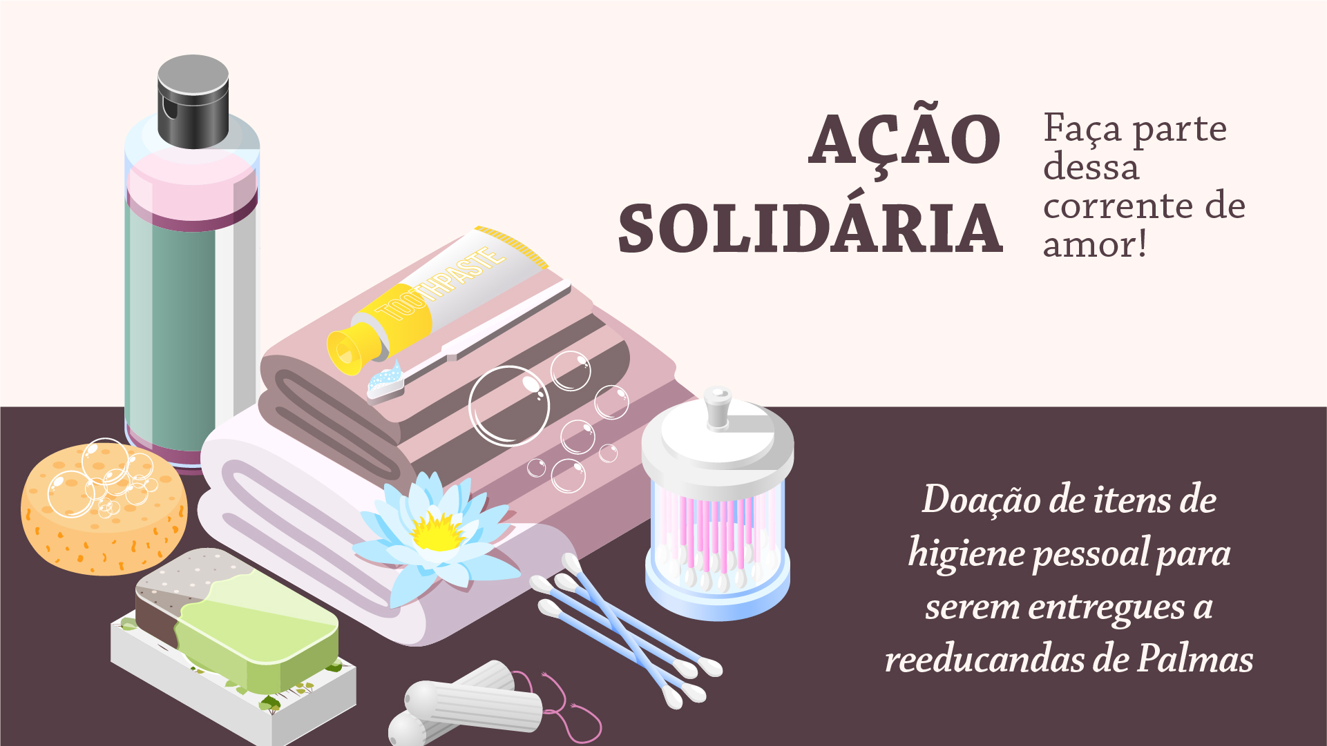 Imagem com fundo em branco na parte superior com o seguinte texto na fonte cor marrom: “Ação Solidária faça parte dessa corrente de amor!”. Abaixo, fundo marrom com desenhos de itens de higiene (frasco de shampool, sabonete, toalhas, creme dental, fio dental, cotonetes e escova de dentes e) à esquerda. Na direita, texto na cor branca: “Doação de itens de higiene pessoal para serem entregues a reeducandas de Palmas. 