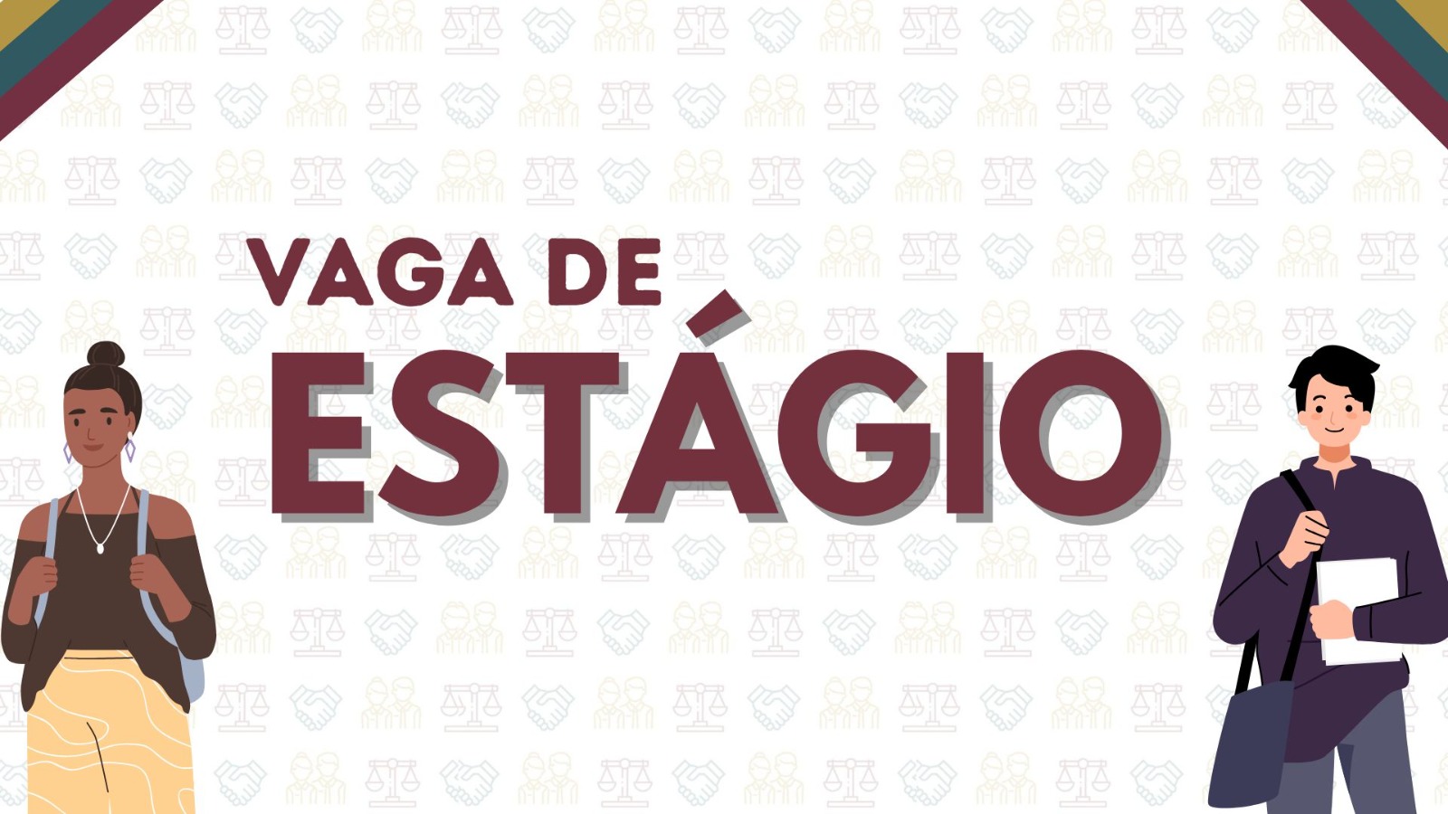 A imagem tem um fundo branco com ícones da balança da justiça, aperto de mãos e duas pessoas, em letras grandes na cor vermelho vinho tem escrito "Vaga de estágio", no lado esquerdo da imagem tem uma mulher negra, cabelo preto preso feito um coque, ela usar um colar, blusa marrom e uma calça amarela, do lado direito tem o desenho de um homem branco, de blusa social azul escuro e calça jeans, ele segura um caderno branco e estar com uma bolsa azul. 